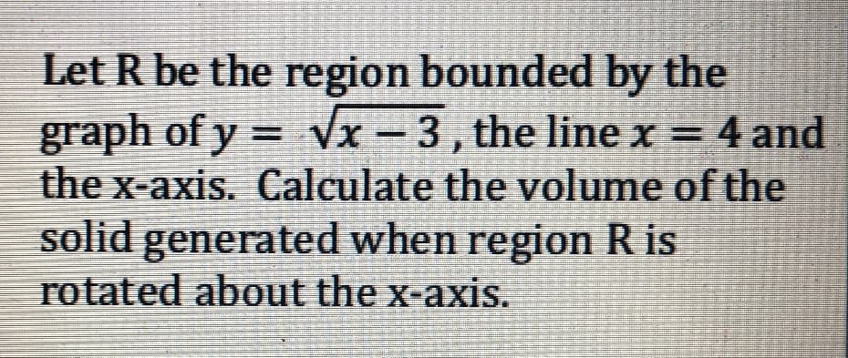 Let R be the region bounded by the
graph of y = Vx - 3, the line x = 4 and
the x-axis. Calculate the volume of the
solid generated when region R is
rotated about the x-axis.
