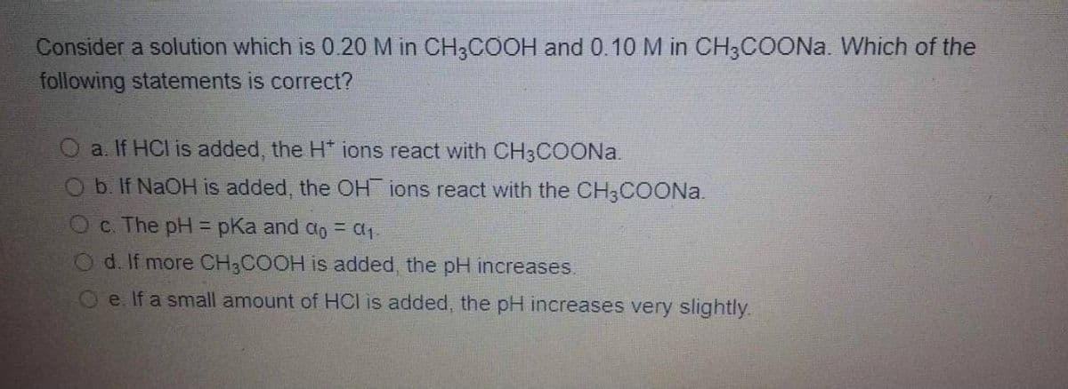 Consider a solution which is 0.20 M in CH3COOH and 0.10 M in CH3COONA. Which of the
following statements is correct?
a. If HCl is added, the H* ions react with CH3COON..
b. If NaOH is added, the OH ions react with the CH3COON..
C. The pH = pKa and do = ca1.
!!
O d. If more CH3COOH is added, the pH increases.
Oe. If a small amount of HCI is added, the pH increases very slightly.
