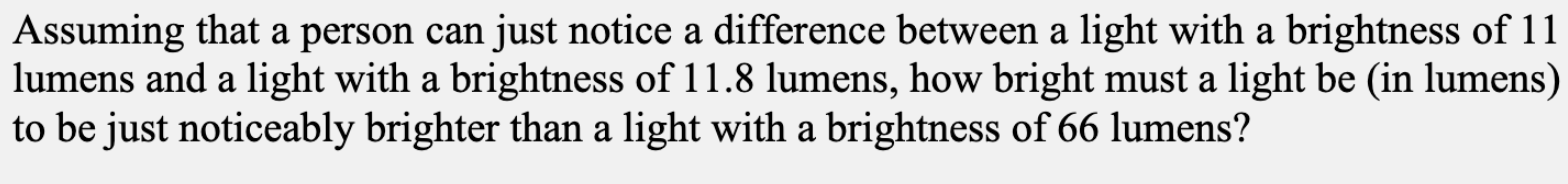 Assuming that a person can just notice a difference between a light with a brightness of 11
lumens and a light with a brightness of 11.8 lumens, how bright must a light be (in lumens)
to be just noticeably brighter than a light with a brightness of 66 lumens?

