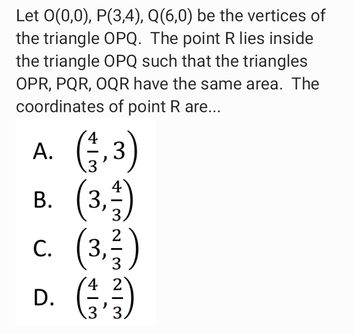 Let 0(0,0), P(3,4), Q(6,0) be the vertices of
the triangle OPQ. The point R lies inside
the triangle OPQ such that the triangles
OPR, PQR, OQR have the same area. The
coordinates of point R are...
A. G.3)
(3.)
(3)
D. )
А.
В.
С.
4 2
B.
