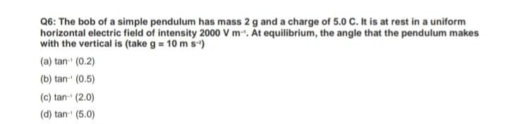 Q6: The bob of a simple pendulum has mass 2 g and a charge of 5.0 C. It is at rest in a uniform
horizontal electric field of intensity 2000 V m-. At equilibrium, the angle that the pendulum makes
with the vertical is (take g = 10 m s-)
(a) tan (0.2)
(b) tan (0.5)
(c) tan- (2.0)
(d) tan (5.0)
