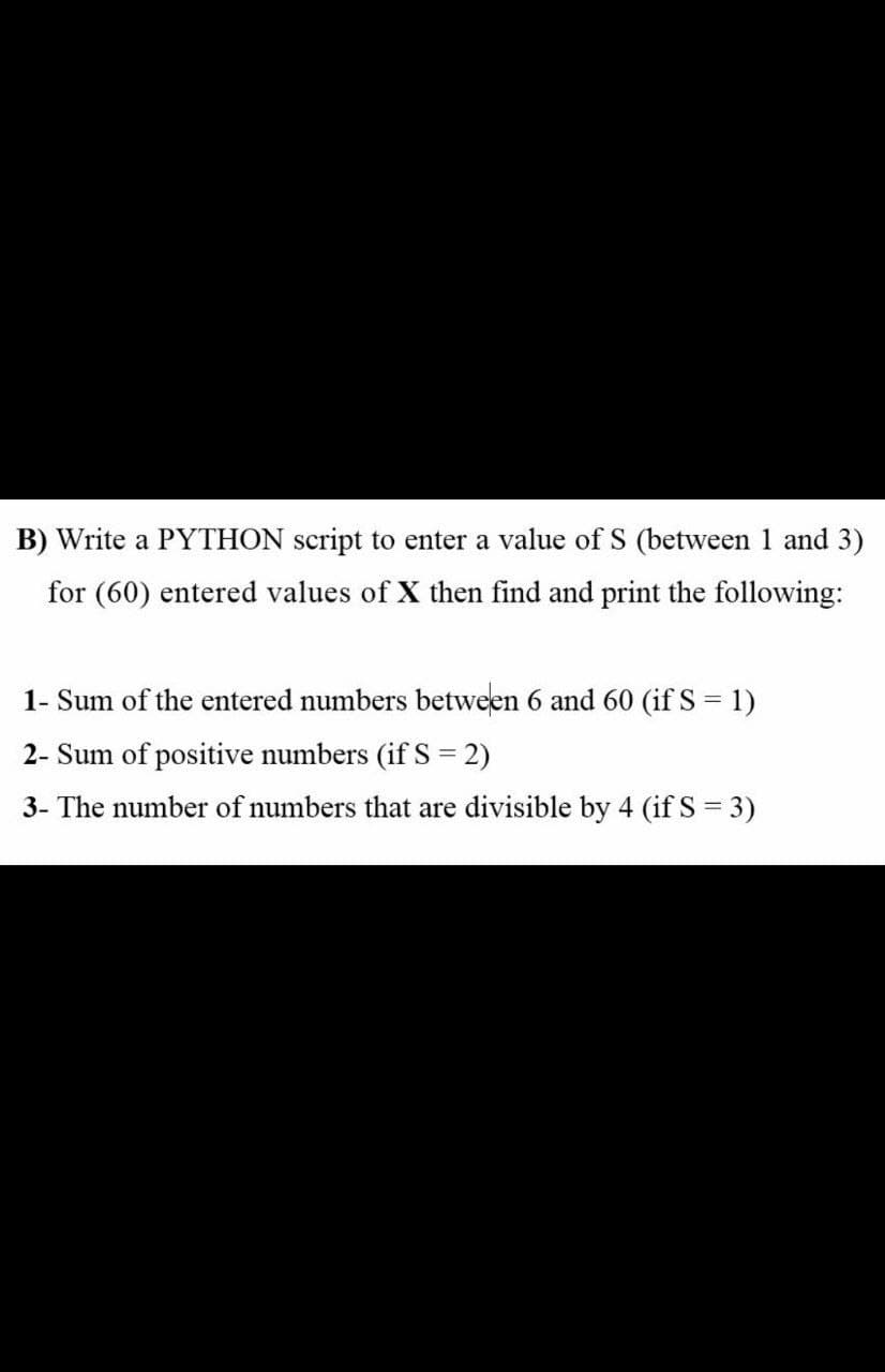 B) Write a PYTHON script to enter a value of S (between 1 and 3)
for (60) entered values of X then find and print the following:
1- Sum of the entered numbers between 6 and 60 (if S = 1)
2- Sum of positive numbers (if S = 2)
3- The number of numbers that are divisible by 4 (if S = 3)
