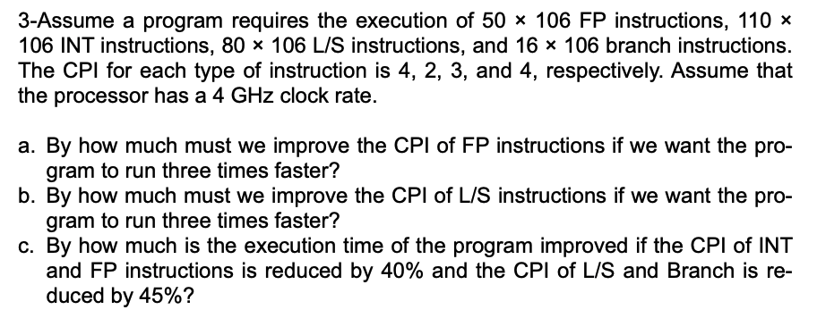 3-Assume a program requires the execution of 50 x 106 FP instructions, 110 x
106 INT instructions, 80 x 106 L/S instructions, and 16 × 106 branch instructions.
The CPI for each type of instruction is 4, 2, 3, and 4, respectively. Assume that
the processor has a 4 GHz clock rate.
a. By how much must we improve the CPI of FP instructions if we want the pro-
gram to run three times faster?
b. By how much must we improve the CPI of L/S instructions if we want the pro-
gram to run three times faster?
c. By how much is the execution time of the program improved if the CPI of INT
and FP instructions is reduced by 40% and the CPI of L/S and Branch is re-
duced by 45%?
