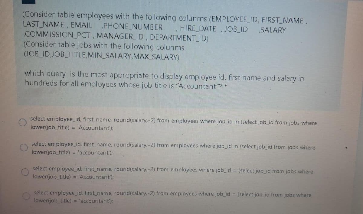 (Consider table employees with the following colunms (EMPLOYEE_ID, FIRST_NAME,
LAST_NAME, EMAIL
COMMISSION_PCT, MANAGER_ID, DEPARTMENT_ID)
(Consider table jobs with the following colunms
(JOB_ID,JOB_TITLE,MIN_SALARY, MAX_SALARY)
„PHONE_NUMBER
HIRE DATE , JOB_ID
SALARY
which query is the most appropriate to display employee id, first name and salary in
hundreds for all employees whose job title is "Accountant"? *
select employee_id, first_name, round(salary,-2) from employees where job_id in (select job_id from jobs where
lower(job_title) = 'Accountant');
select employee_id, first_name, round(salary,-2) from employees where job_id in (select job_id from jobs where
lower(job title) = 'accountant):
select employee_id, first_name, round(salary,-2) from employees where job_id = (select job_id from jobs where
lowerljob_title) = 'Accountant);
sélect employee_id, first_name, round(salary,-2) from employees where job_id = (select job_id from jobs where
lower(job_title) = 'accountant'):
