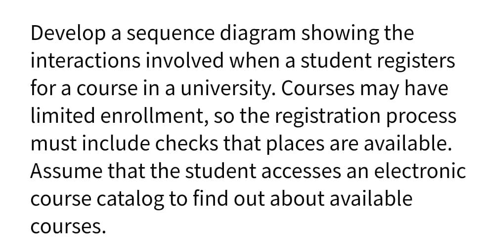 Develop a sequence diagram showing the
interactions involved when a student registers
for a course in a university. Courses may have
limited enrollment, so the registration process
must include checks that places are available.
Assume that the student accesses an electronic
course catalog to find out about available
courses.

