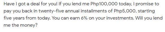 Have I got a deal for you! If you lend me Php100,000 today, I promise to
pay you back in twenty-five annual installments of Php5,000, starting
five years from today. You can earn 6% on your investments. Will you lend
me the money?

