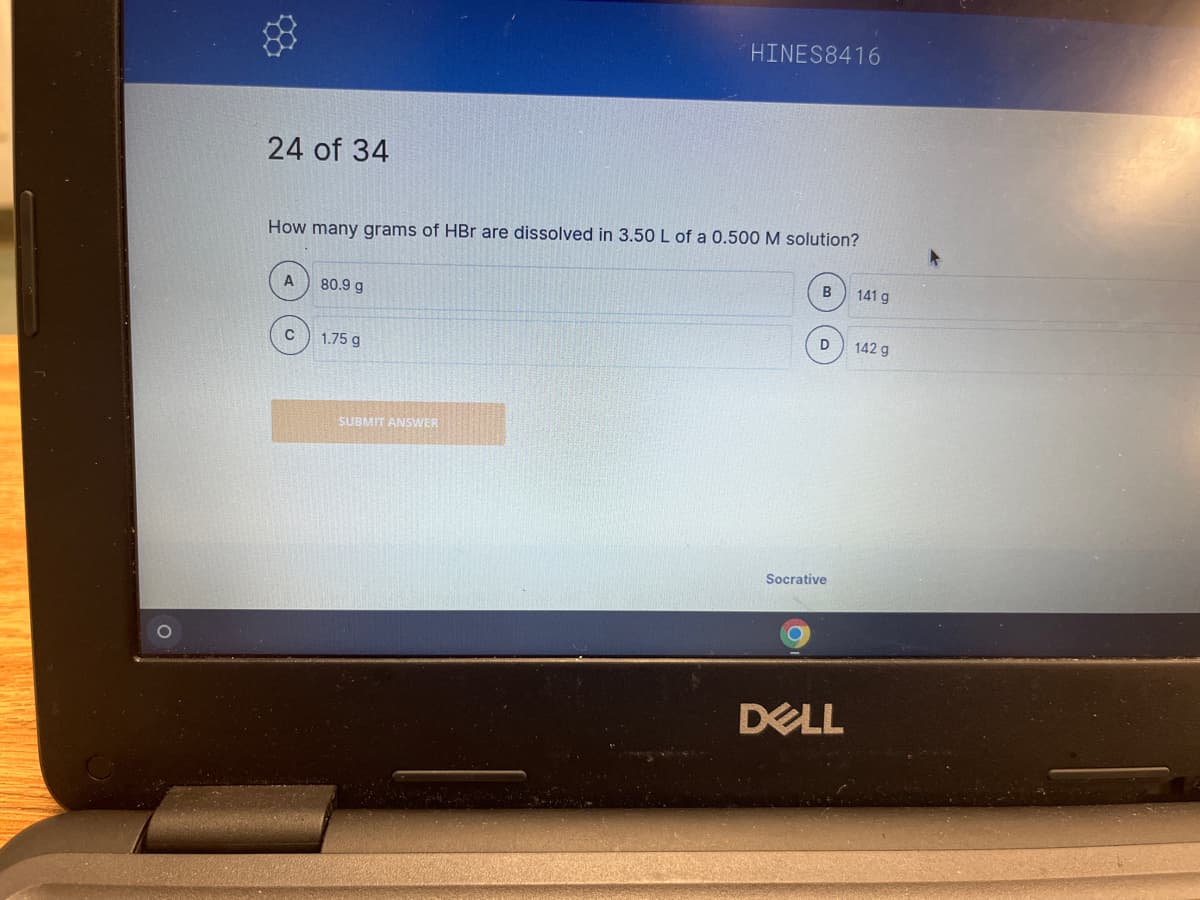 HINES8416
24 of 34
How many grams of HBr are dissolved in 3.50 L of a 0.500 M solution?
B
141 g
80.9 g
D
1.75 g
Socrative
DELL
SUBMIT ANSWER
142 g
▸