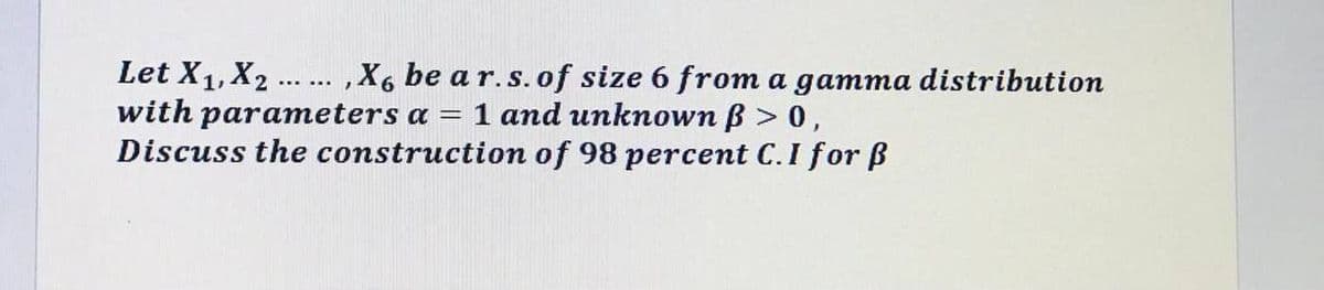 Let X1,X2
with parameters a = 1 and unknown B > 0,
Discuss the construction of 98 percent C.I for ß
. ,X6 be a r.s. of size 6 from a gamma distribution
