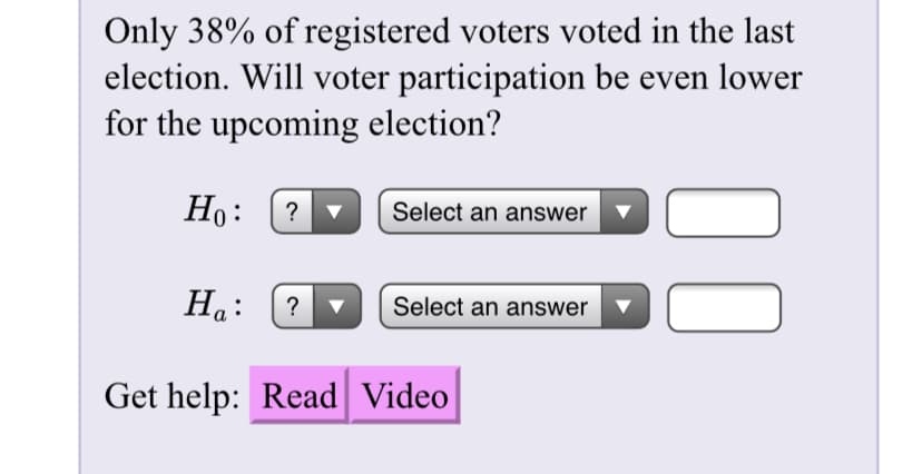 Only 38% of registered voters voted in the last
election. Will voter participation be even lower
for the upcoming election?
Но: (2
Select an answer v
Ha:
Select an answer
00
