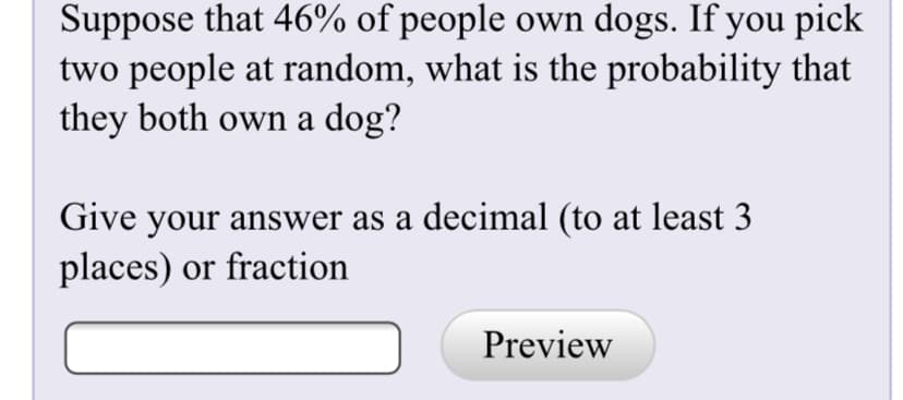 Suppose that 46% of people own dogs. If you pick
two people at random, what is the probability that
they both own a dog?
Give your answer as a decimal (to at least 3
places) or fraction
Preview
