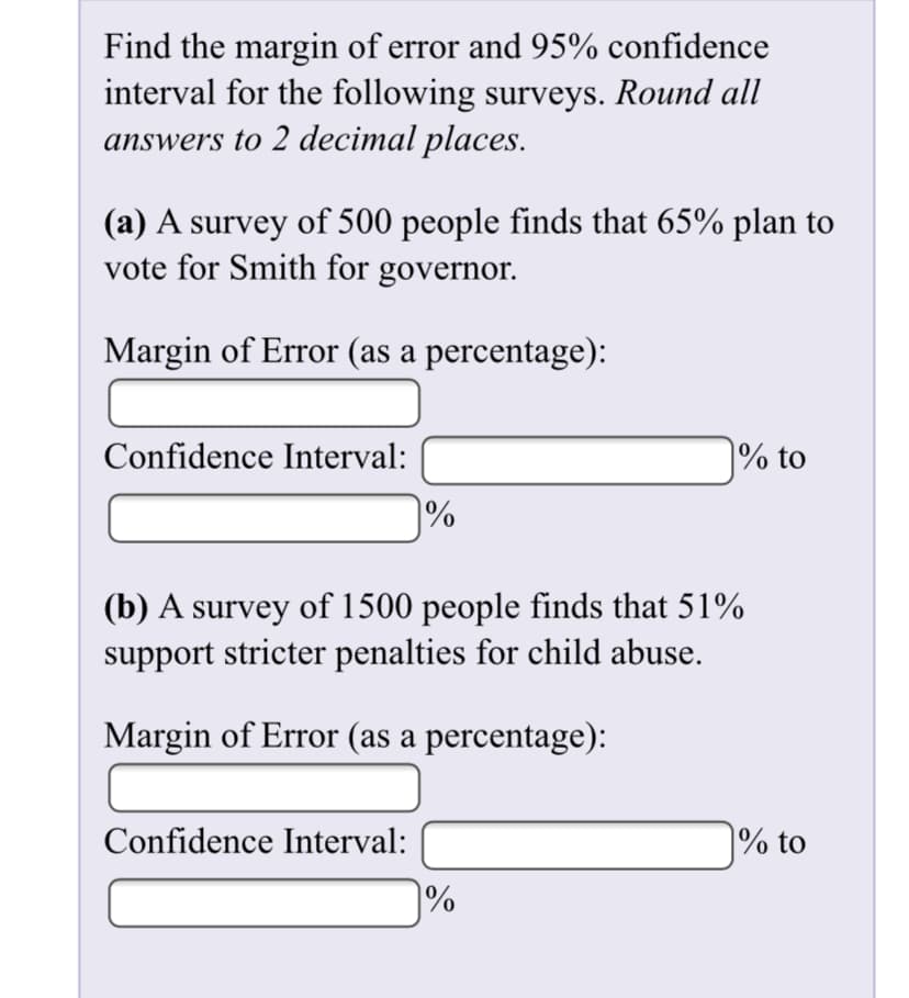 Find the margin of error and 95% confidence
interval for the following surveys. Round all
answers to 2 decimal places.
|(a) A survey of 500 people finds that 65% plan to
vote for Smith for governor.
