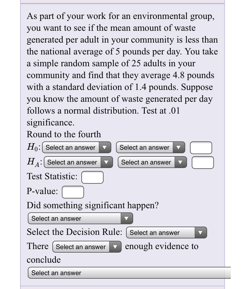 As part of your work for an environmental group,
you want to see if the mean amount of waste
generated per adult in your community is less than
the national average of 5 pounds per day. You take
a simple random sample of 25 adults in your
community and find that they average 4.8 pounds
with a standard deviation of 1.4 pounds. Suppose
you know the amount of waste generated per day
follows a normal distribution. Test at .01
