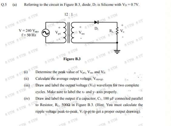 Q.5 (a) Referring to the circuit in Figure B.3, diode, Di is Silicone with VD = 0.7V.
UTM S UTM S UTM
V = 240 Vns
8 UTM S UTM
D,
f= 50 Hz
8 UTM UTM
sec
UTM UT
UTM S UTM UTM
d UTM
S UTM S UTM UTM
Figure B.3
BUTM UT
8 UTM UT) UTM
SUTM S UTM UT
UTM
(ii) Calculate the average output voltage, Vodavg).
a UTM UT
I the o
cycles. Make sure to label the x- and y- axis properly.
(iv) Draw and label the output if a capacitor, C1, 100 µF connected parallel
to Resistor, R1, 500n in Figure B.3. (Hint: You must calculate the
UTM UTM & UTM
ripple voltage peak-to-peak, V. (p-p) to get a proper output drawing).
ITM SUTM
TM S UTM
TM B UTM

