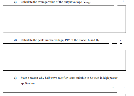 c)
Calculate the average value of the output voltage, Vavg)
d) Calculate the peak inverse voltage, PIV of the diode Di and D3.
c)
State a reason why half wave rectifier is not suitable to be used in high power
application.
