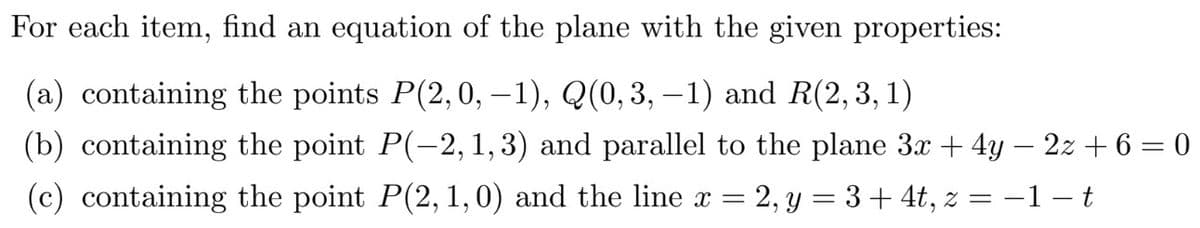 For each item, find an equation of the plane with the given properties:
(a) containing the points P(2,0, –1), Q(0,3, – 1) and R(2, 3, 1)
(b) containing the point P(-2, 1, 3) and parallel to the plane 3x + 4y – 2z + 6 = 0
(c) containing the point P(2, 1,0) and the line x
= 2, y = 3+ 4t, z = –1 – t
