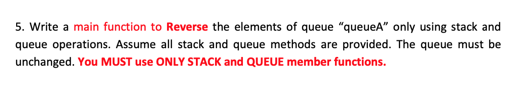 5. Write a main function to Reverse the elements of queue "queueA" only using stack and
queue operations. Assume all stack and queue methods are provided. The queue must be
unchanged. You MUST use ONLY STACK and QUEUE member functions.
