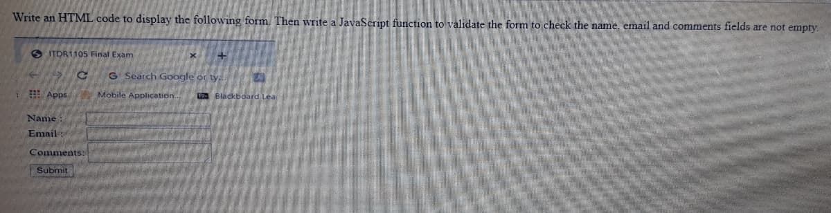 Write an HTML code to display the following form Then write a JavaScript function to validate the form to check the name, email and comments fields are not empty.
O ITDR1105 Final Exam
G Search Google or ty,
E Apps
Mobile Application.
B Blackboard Lea
Name
Email
Comments:
Submit
