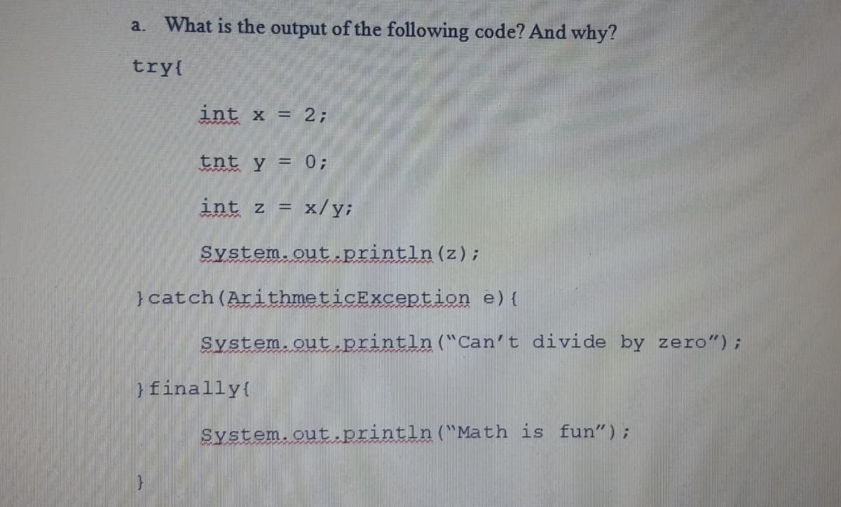 What is the output of the following code? And why?
a.
tryl
int x = 2;
tnt y = 0;
int z = x/y;
System.out.println(z);
}catch(ArithmeticException e) {
System.out.println("Can't divide by zero");
finally(
System.out.println("Math is fun");
