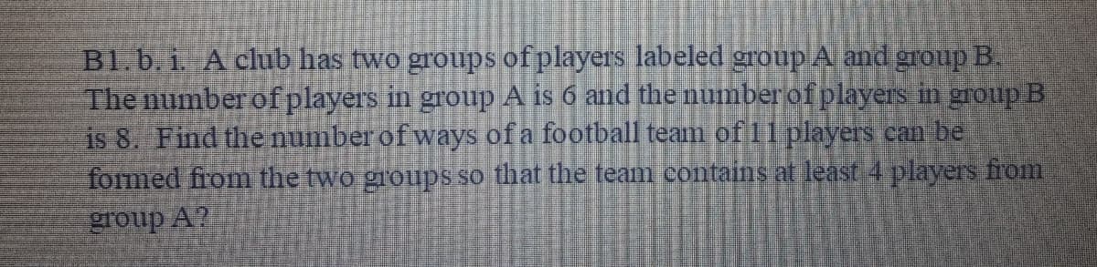 B1.b. i. A club has two groups of players labeled group A and group B.
The number ofplayers in group A is 6 and the number of players in group B
is 8. Find the number of ways of a football team of 1 players can be
formed from the two groups so that the team contains at least 4 players from
group A?
