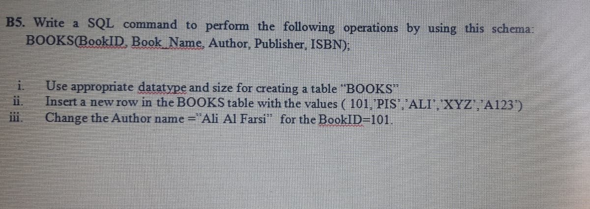 B5. Write a SQL command to perform the following operations by using this schema.
BOOKS(BookD, Book Name, Author, Publisher, ISBN).
Use appropriate datatype and size for creating a table "BOOKS
Insert a new row in the BOOKS table with the values ( 101, PIS','ALI, XYZ', 'A23')
Change the Author name ="Ali Al Farsi" for the BookID-101.
