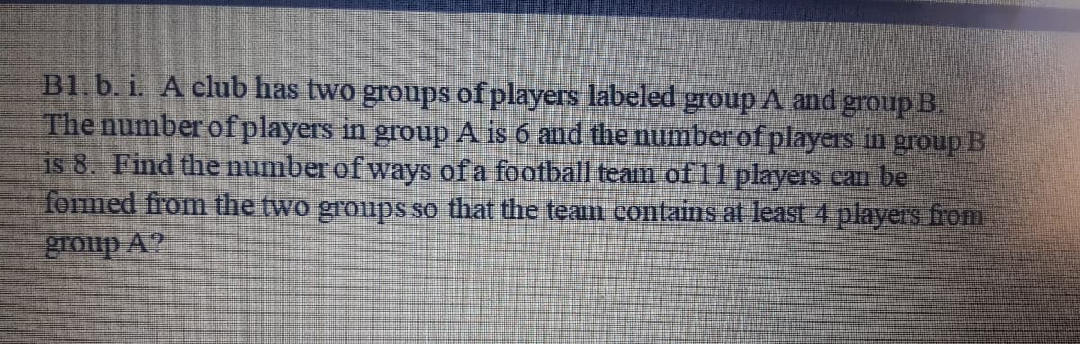 B1.b. i. A club has two groups of players labeled group A and group B.
The number of players in group A is 6 and the number of players in group B
is 8. Find the number of ways of a football team of 11 players can be
formed from the two groups so that the team contains at least 4 players from
group A?
