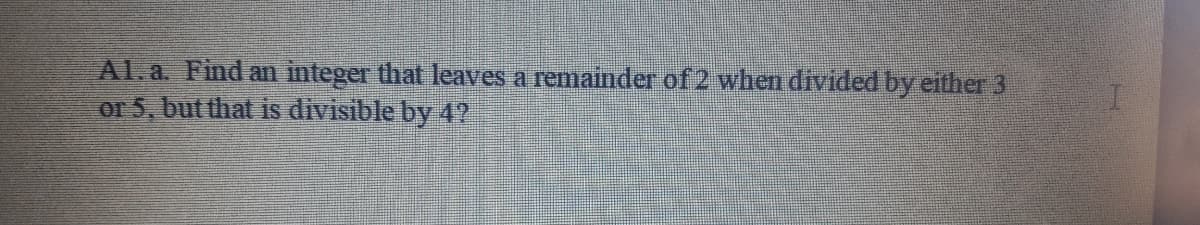 Al.a. Find an integer that leaves a remainder of 2 when divided by either 3
or 5, but that is divisible by 4?
