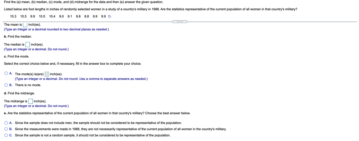 Find the (a) mean, (b) median, (c) mode, and (d) midrange for the data and then (e) answer the given question.
Listed below are foot lengths in inches of randomly selected women in a study of a country's military in 1988. Are the statistics representative of the current population of all women in that country's military?
10.3
10.5
9.9
10.5
10.4
9.0
9.1
9.8
8.8
9.9
9.9 D
.....
The mean is inch(es).
(Type an integer or a decimal rounded to two decimal places as needed.)
b. Find the median.
The median is
inch(es).
(Type an integer or a decimal. Do not round.)
c. Find the mode.
Select the correct choice below and, if necessary, fill in the answer box to complete your choice.
A. The mode(s) is(are)
inch(es).
(Type an integer or a decimal. Do not round. Use a comma to separate answers as needed.)
B. There is no mode.
d. Find the midrange.
The midrange is
inch(es).
(Type an integer or a decimal. Do not round.)
e. Are the statistics representative of the current population of all women in that country's military? Choose the best answer below.
A. Since the sample does not include men, the sample should not be considered to be representative of the population.
B. Since the measurements were made in 1988, they are not necessarily representative of the current population of all women in the country's military.
C. Since the sample is not a random sample, it should not be considered to be representative of the population.
