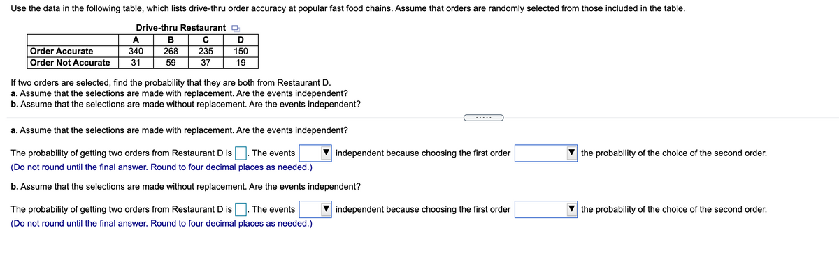 Use the data in the following table, which lists drive-thru order accuracy at popular fast food chains. Assume that orders are randomly selected from those included in the table.
Drive-thru Restaurant p
A
В
C
Order Accurate
340
268
235
150
Order Not Accurate
31
59
37
19
If two orders are selected, find the probability that they are both from Restaurant D.
a. Assume that the selections are made with replacement. Are the events independent?
b. Assume that the selections are made without replacement. Are the events independent?
......
a. Assume that the selections are made with replacement. Are the events independent?
The probability of getting two orders from Restaurant D is . The events
independent because choosing the first order
the probability of the choice of the second order.
(Do not round until the final answer. Round to four decimal places as needed.)
b. Assume that the selections are made without replacement. Are the events independent?
The probability of getting two orders from Restaurant D is
The events
independent because choosing the first order
the probability of the choice of the second order.
(Do not round until the final answer. Round to four decimal places as needed.)

