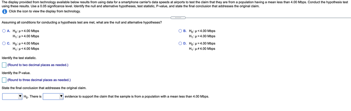 The display provided from technology available below results from using data for a smartphone carrier's data speeds at airports to test the claim that they are from a population having a mean less than 4.00 Mbps. Conduct the hypothesis test
using these results. Use a 0.05 significance level. Identify the null and alternative hypotheses, test statistic, P-value, and state the final conclusion that addresses the original claim.
i Click the icon to view the display from technology.
.....
Assuming all conditions for conducting a hypothesis test are met, what are the null and alternative hypotheses?
Ο Α. H0 μ= 4.00 Mbps
H1: µ> 4.00 Mbps
B. Ho: µ<4.00 Mbps
H4: µ = 4.00 Mbps
O D . Ho: μ= 4.00 Mbps
H1: µ#4.00 Mbps
O C. Ho: µ= 4.00 Mbps
H1: µ<4.00 Mbps
Identify the test statistic.
(Round to two decimal places as needed.)
Identify the P-value.
(Round to three decimal places as needed.)
State the final conclusion that addresses the original claim.
Ho. There is
evidence to support the claim that the sample is from a population with a mean less than 4.00 Mbps.
