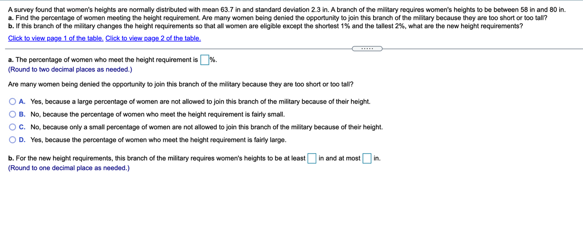 A survey found that women's heights are normally distributed with mean 63.7 in and standard deviation 2.3 in. A branch of the military requires women's heights to be between 58 in and 80 in.
a. Find the percentage of women meeting the height requirement. Are many women being denied the opportunity to join this branch of the military because they are too short or too tall?
b. If this branch of the military changes the height requirements so that all women are eligible except the shortest 1% and the tallest 2%, what are the new height requirements?
Click to view page 1 of the table. Click to view page 2 of the table.
a. The percentage of women who meet the height requirement is %.
(Round to two decimal places as needed.)
Are many women being denied the opportunity to join this branch of the military because they are too short or too tall?
A. Yes, because a large percentage of women are not allowed to join this branch of the military because of their height.
B. No, because the percentage of women who meet the height requirement is fairly small.
C. No, because only a small percentage of women are not allowed to join this branch of the military because of their height.
D. Yes, because the percentage of women who meet the height requirement is fairly large.
b. For the new height requirements, this branch of the military requires women's heights to be at least
in and at most
in.
(Round to one decimal place as needed.)
