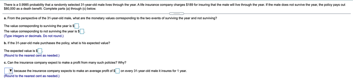 There is a 0.9985 probability that a randomly selected 31-year-old male lives through the year. A life insurance company charges $189 for insuring that the male will live through the year. If the male does not survive the year, the policy pays out
$80,000 as a death benefit. Complete parts (a) through (c) below.
a. From the perspective of the 31-year-old male, what are the monetary values corresponding to the two events of surviving the year and not surviving?
The value corresponding to surviving the year is $
The value corresponding to not surviving the year is $
(Type integers or decimals. Do not round.)
b. If the 31-year-old male purchases the policy, what is his expected value?
The expected value is $
(Round to the nearest cent as needed.)
c. Can the insurance company expect to make a profit from many such policies? Why?
because the insurance company expects to make an average profit of $
on every 31-year-old male it insures for 1 year.
(Round to the nearest cent as needed.)
