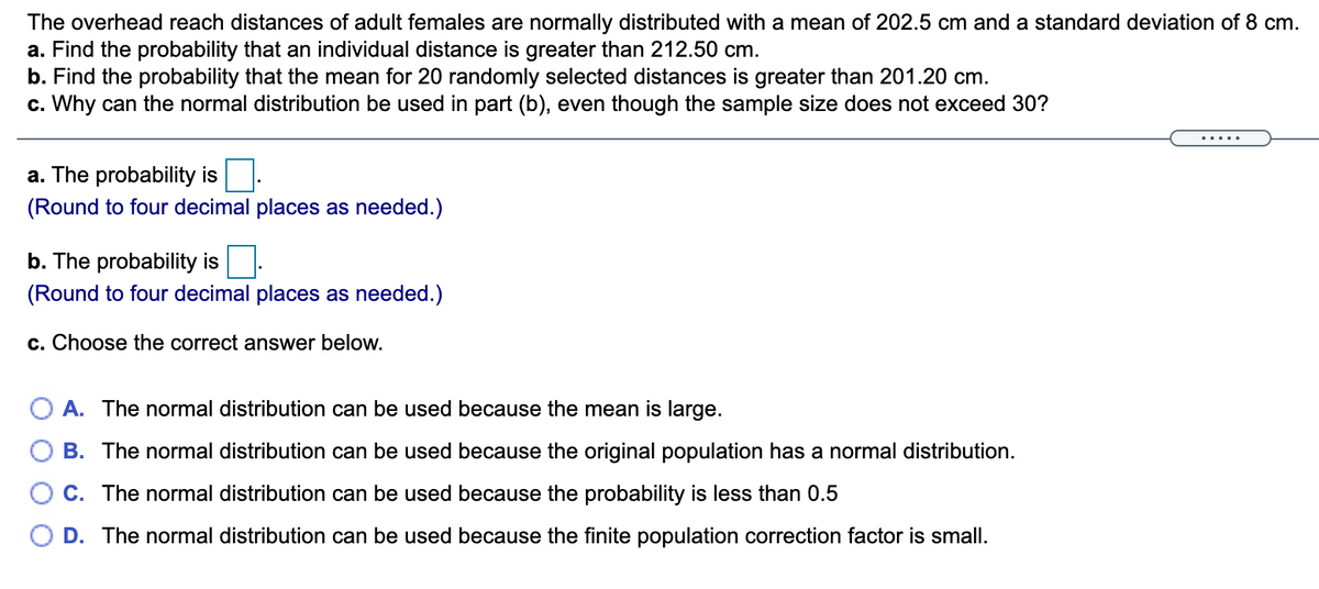 The overhead reach distances of adult females are normally distributed with a mean of 202.5 cm and a standard deviation of 8 cm.
a. Find the probability that an individual distance is greater than 212.50 cm.
b. Find the probability that the mean for 20 randomly selected distances is greater than 201.20 cm.
c. Why can the normal distribution be used in part (b), even though the sample size does not exceed 30?
.....
a. The probability is
(Round to four decimal places as needed.)
b. The probability is
(Round to four decimal places as needed.)
c. Choose the correct answer below.
O A. The normal distribution can be used because the mean is large.
B. The normal distribution can be used because the original population has a normal distribution.
C. The normal distribution can be used because the probability is less than 0.5
O D. The normal distribution can be used because the finite population correction factor is small.
