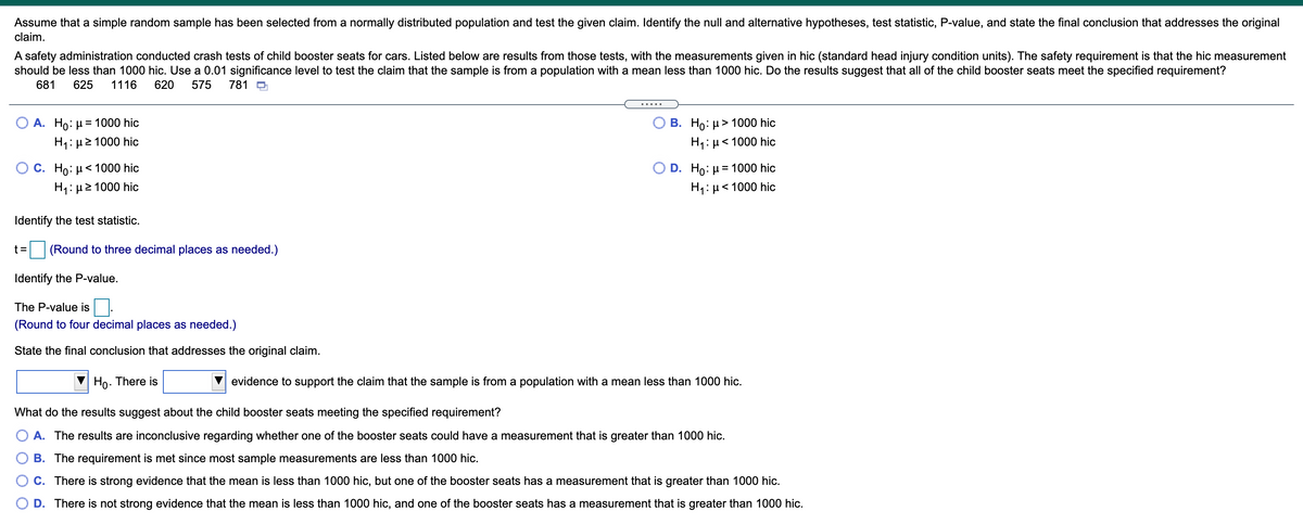 Assume that a simple random sample has been selected from a normally distributed population and test the given claim. Identify the null and alternative hypotheses, test statistic, P-value, and state the final conclusion that addresses the original
claim.
A safety administration conducted crash tests of child booster seats for cars. Listed below are results from those tests, with the measurements given in hic (standard head injury condition units). The safety requirement is that the hic measurement
should be less than 1000 hic. Use a 0.01 significance level to test the claim that the sample is from a population with a mean less than 1000 hic. Do the results suggest that all of the child booster seats meet the specified requirement?
681
625
1116
620
575
781 O
В. Но: и> 1000 hic
H1: µ< 1000 hic
А. Но: и3D 1000 hic
H1: µ2 1000 hic
О С. Но: 1000 hic
D. Hо: и %3D 1000 hic
H1: µ2 1000 hic
H1: µ< 1000 hic
Identify the test statistic.
t=
(Round to three decimal places as needed.)
Identify the P-value.
The P-value is.
(Round to four decimal places as needed.)
State the final conclusion that addresses the original claim.
Ho. There is
evidence to support the claim that the sample is from a population with a mean less than 1000 hic.
What do the results suggest about the child booster seats meeting the specified requirement?
A. The results are inconclusive regarding whether one of the booster seats could have a measurement that is greater than 1000 hic.
B. The requirement is met since most sample measurements are less than 1000 hic.
C. There is strong evidence that the mean is less than 1000 hic, but one of the booster seats has a measurement that is greater than 1000 hic.
O D. There is not strong evidence that the mean is less than 1000 hic, and one of the booster seats has a measurement that is greater than 1000 hic.
