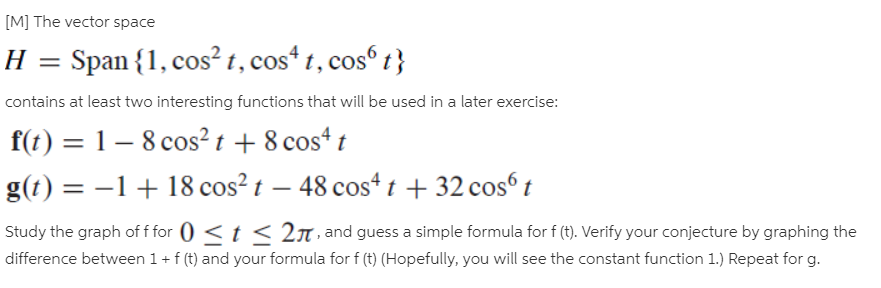 [M] The vector space
Span {1, cos? t, cos* t, cos t}
contains at least two interesting functions that will be used in a later exercise:
f(t) = 1– 8 cos² t + 8 cos“ t
%3D
g(t) = –1+ 18 cos? t – 48 cos4 t + 32 cosº t
Study the graph of f for 0 < t < 2n · and guess a simple formula for f (t). Verify your conjecture by graphing the
difference between 1+ f (t) and your formula for f (t) (Hopefully, you will see the constant function 1.) Repeat for g.
