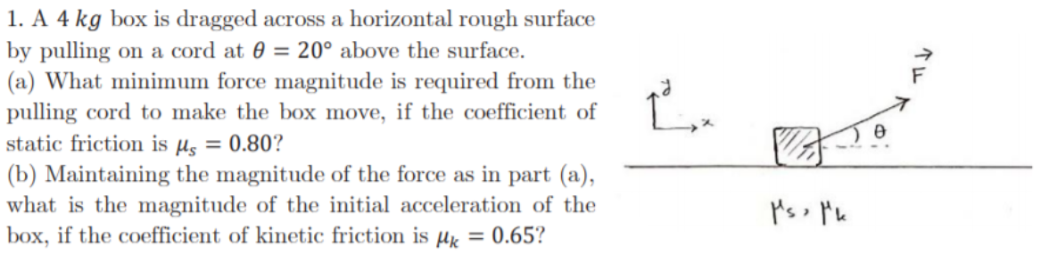1. A 4 kg box is dragged across a horizontal rough surface
by pulling on a cord at 0 = 20° above the surface.
(a) What minimum force magnitude is required from the
pulling cord to make the box move, if the coefficient of
static friction is µs = 0.80?
(b) Maintaining the magnitude of the force as in part (a),
what is the magnitude of the initial acceleration of the
box, if the coefficient of kinetic friction is µx = 0.65?
