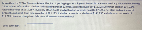 Jason Allen, the CFO of Blossom Automotive, Inc., is putting together this year's financial statements. He has gathered the following
balance sheet information: The firm had a cash balance of $23,015, accounts payable of $163.257, common stock of $312,000,
retained earnings of $512,159, inventory of $212,500, goodwill and other assets equal to $78,656, net plant and equipment of
$712,000, and short-term notes payable of $21,115. It also had accounts receivable of $141,258 and other current assets of
$11.223. How much long-term debt does Blossom Automotive have?
Long-term debt
