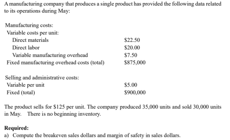 A manufacturing company that produces a single product has provided the following data related
to its operations during May:
Manufacturing costs:
Variable costs per unit:
Direct materials
$22.50
Direct labor
$20.00
Variable manufacturing overhead
Fixed manufacturing overhead costs (total)
$7.50
$875,000
Selling and administrative costs:
Variable per unit
Fixed (total)
$5.00
$900,000
The product sells for $125 per unit. The company produced 35,000 units and sold 30,000 units
in May. There is no beginning inventory.
Required:
a) Compute the breakeven sales dollars and margin of safety in sales dollars.
