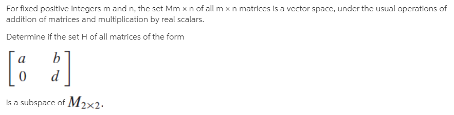 For fixed positive integers m and n, the set Mm x n of all m x n matrices is a vector space, under the usual operations of
addition of matrices and multiplication by real scalars.
Determine if the set H of all matrices of the form
[: ]
b.
is a subspace of M2×2.
