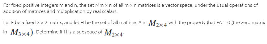 For fixed positive integers m and n, the set Mm x n of all m x n matrices is a vector space, under the usual operations of
addition of matrices and multiplication by real scalars.
Let F be a fixed 3 × 2 matrix, and let H be the set of all matrices A in Mɔxa with the property that FA = 0 (the zero matrix
in M3x4). Determine if H is a subspace of M2x4
