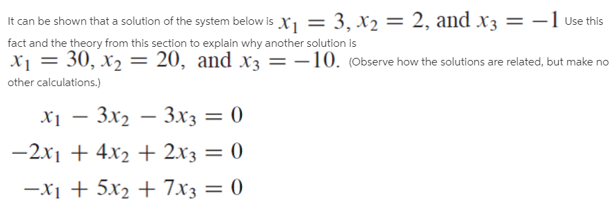 -1 Use this
It can be shown that a solution of the system below is X1 = 3, x2 = 2, and x3
fact and the theory from this section to explain why another solution is
X1 = 30, x2 = 20, and x3
other calculations.)
= -10. (Observe how the solutions are related, but make no
X1 – 3x2 – 3x3 = 0
-2x1 + 4x2 + 2x3 = 0
-x1 + 5x2 + 7x3 = 0
