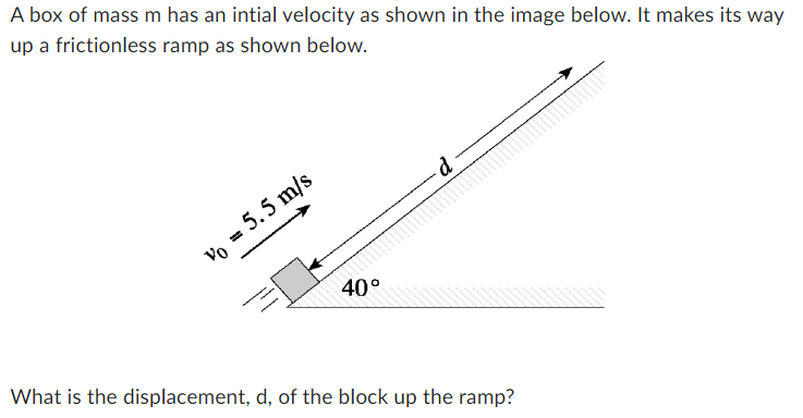 A box of mass m has an intial velocity as shown in the image below. It makes its way
up a frictionless ramp as shown below.
Vo = 5.5 m/s
40°
d
What is the displacement, d, of the block up the ramp?