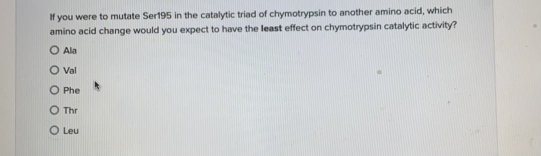 If you were to mutate Ser195 in the catalytic triad of chymotrypsin to another amino acid, which
amino acid change would you expect to have the least effect on chymotrypsin catalytic activity?
O Ala
O Val
O Phe
O Thr
O Leu
