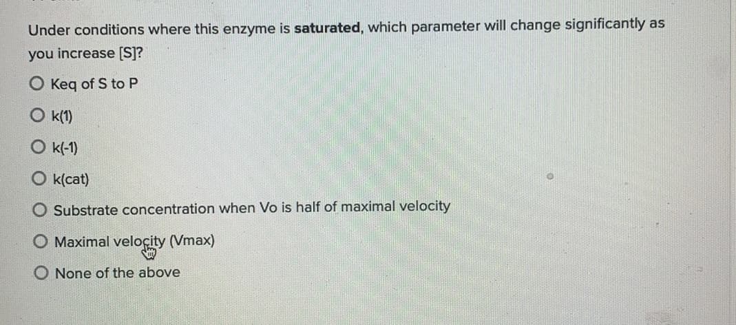 Under conditions where this enzyme is saturated, which parameter will change significantly as
you increase [S]?
Keq of S to P
O k(1)
k(-1)
k(cat)
Substrate concentration when Vo is half of maximal velocity
Maximal veloçity (Vmax)
O None of the above
