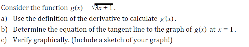 Consider the function g(x)- V3r
a) Use the definition of the derivative to calculate g'(r)
b) Determine the equation of the tangent line to the graph of g(x) at x-1
c) Verify graphically. (Include a sketch of your graph!)
