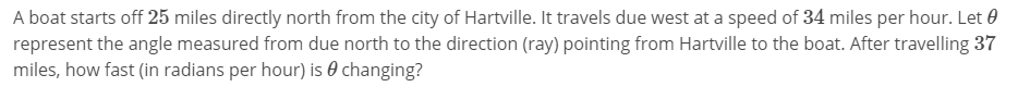 A boat starts off 25 miles directly north from the city of Hartville. It travels due west at a speed of 34 miles per hour. Let θ
represent the angle measured from due north to the direction (ray) pointing from Hartville to the boat. After travelling 37
miles, how fast (in radians per hour) is θ changing?

