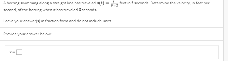A hering swimming along a straight line has traveled s(t)
second, of the herring when it has traveled 3 seconds
feet in t seconds. Determine the velocity, in feet per
t2+2
Leave your answer(s) in fraction form and do not include units
Provide your answer below
