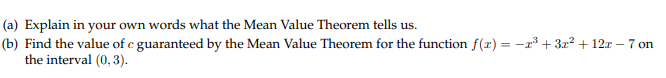 (a) Explain in your own words what the Mean Value Theorem tells us.
(b) Find the value of e guaranteed by the Mean Value Theorem for the function f(x)32 12r 7on
the interval (0,3).
