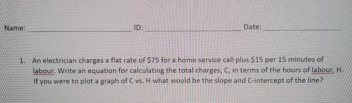 Name:
ID:
Date:
1. An electrician charges a flat rate of $75 for a home service call plus $15 per 15 minutes of
labour. Write an equation for calculating the total charges, C, in terms of the hours of labour, H
If you were to plot a graph of C vs. H what would be the slope and C-intercept of the line?
