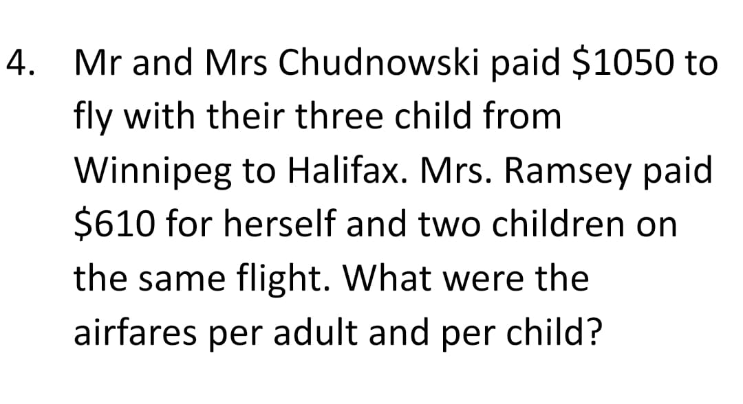 4. Mr and Mrs Chudnowski paid $1050 to
fly with their three child from
Winnipeg to Halifax. Mrs. Ramsey paid
$610 for herself and two children on
the same flight. What were the
airfares per adult and per child?
