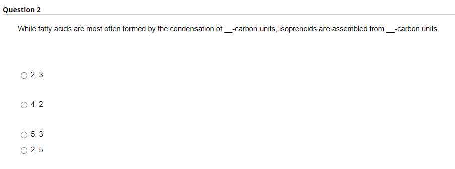 Question 2
While fatty acids are most often formed by the condensation of_-carbon units, isoprenoids are assembled from_-carbon units.
O 2, 3
O 4, 2
O 5, 3
O 2, 5
